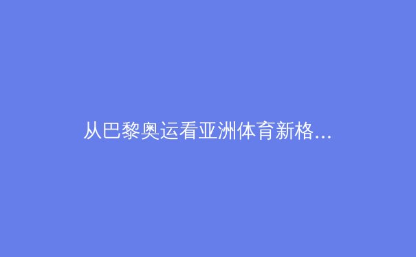 从巴黎奥运看亚洲体育新格局：中国稳中有升，日韩泰强势崛起