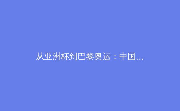 从亚洲杯到巴黎奥运：中国体育崛起的多维透视与未来挑战 - 3
